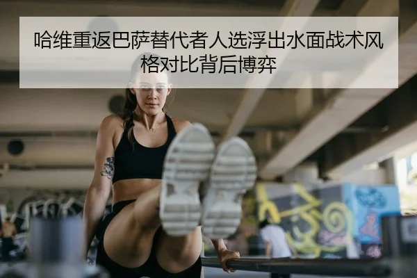 哈维重返巴萨替代者人选浮出水面战术风格对比背后博弈