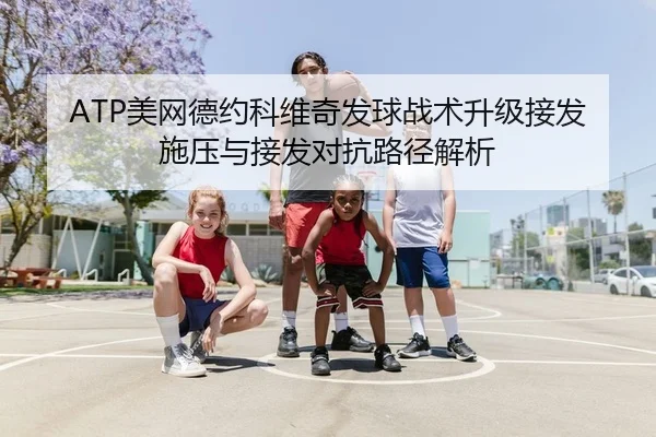 ATP美网德约科维奇发球战术升级接发施压与接发对抗路径解析
