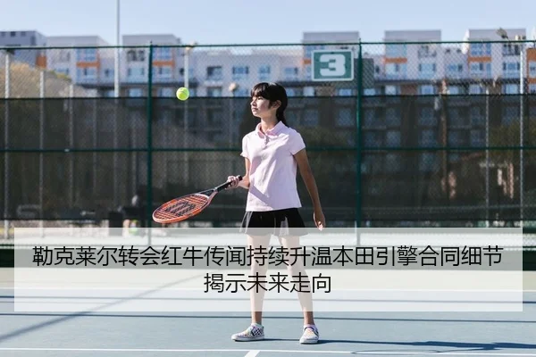 勒克莱尔转会红牛传闻持续升温本田引擎合同细节揭示未来走向